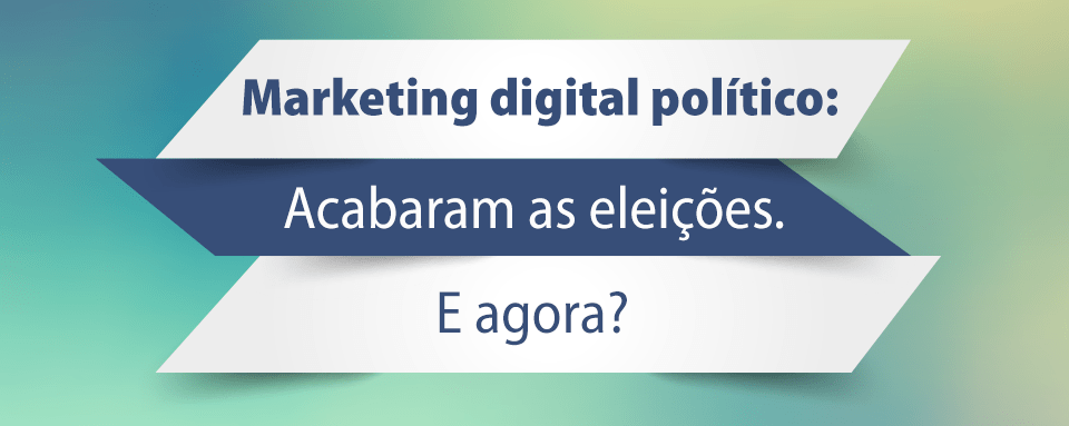 Marketing digital político: Acabaram as eleições. E agora?